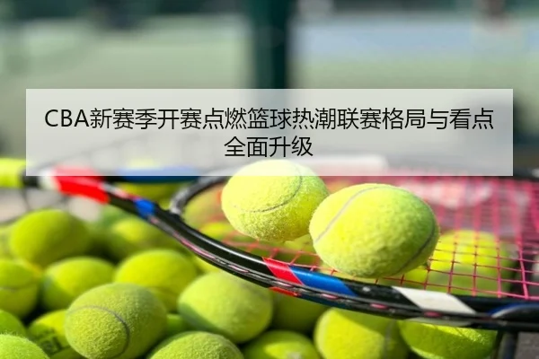 CBA新赛季开赛点燃篮球热潮联赛格局与看点全面升级