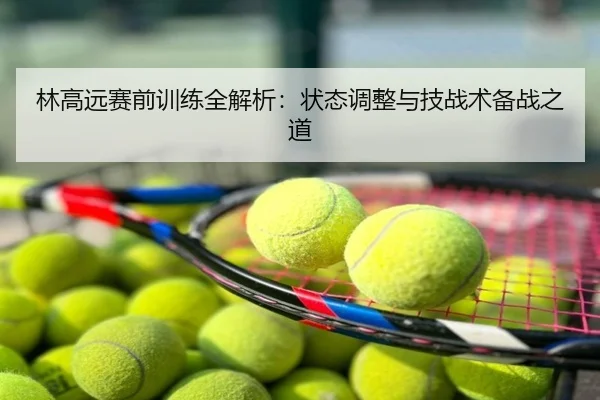 林高远赛前训练全解析：状态调整与技战术备战之道