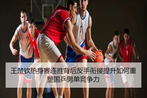 王楚钦热身赛连胜背后反手衔接提升如何重塑国乒男单竞争力