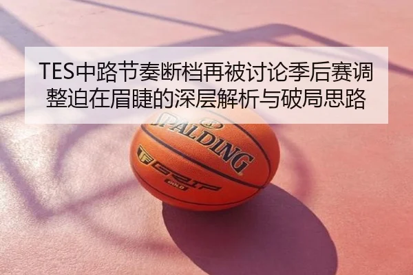 TES中路节奏断档再被讨论季后赛调整迫在眉睫的深层解析与破局思路