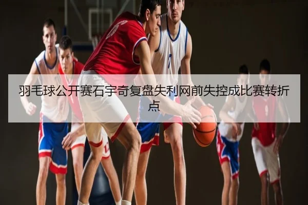 羽毛球公开赛石宇奇复盘失利网前失控成比赛转折点