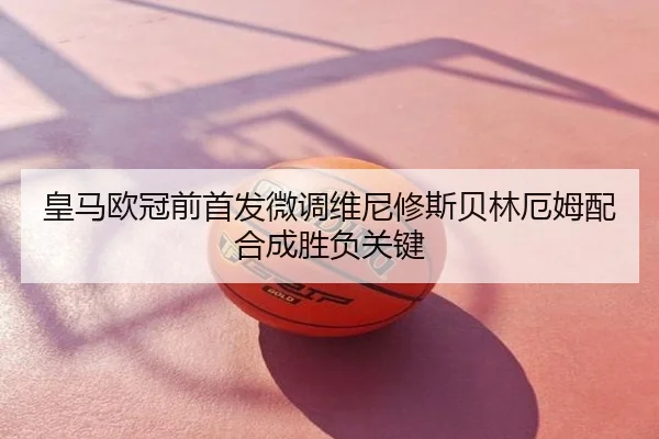 皇马欧冠前首发微调维尼修斯贝林厄姆配合成胜负关键