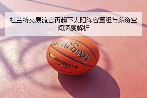 杜兰特交易流言再起下太阳阵容重组与薪资空间深度解析