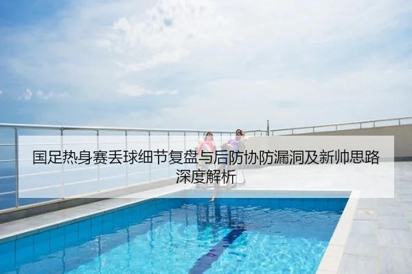 国足热身赛丢球细节复盘与后防协防漏洞及新帅思路深度解析